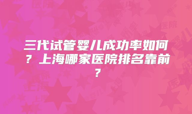 三代试管婴儿成功率如何?上海哪家医院排名靠前?