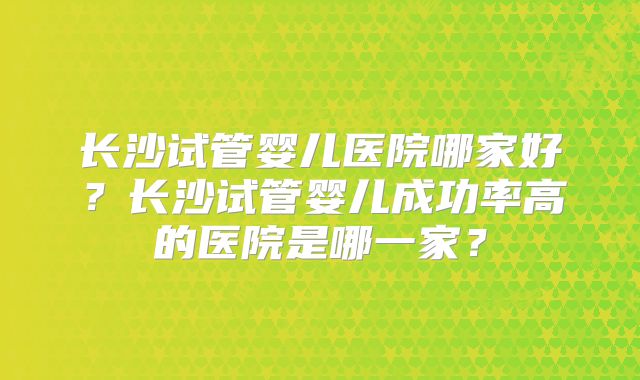 长沙试管婴儿医院哪家好?长沙试管婴儿成功率高的医院是哪一家?