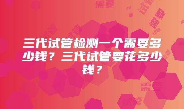 三代试管检测一个需要多少钱?三代试管要花多少钱?