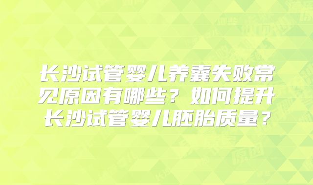 长沙试管婴儿养囊失败常见原因有哪些？如何提升长沙试管婴儿胚胎质量？