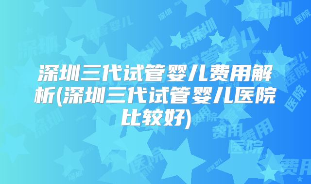 深圳三代试管婴儿费用解析(深圳三代试管婴儿医院比较好)