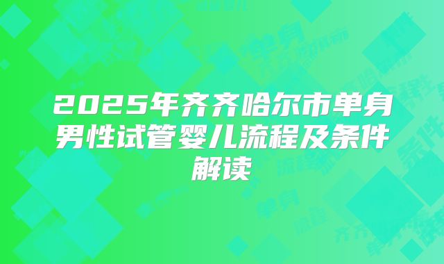 2025年齐齐哈尔市单身男性试管婴儿流程及条件解读
