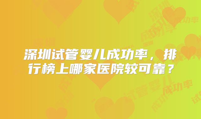 深圳试管婴儿成功率,排行榜上哪家医院较可靠?