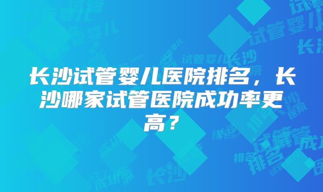 长沙试管婴儿医院排名，长沙哪家试管医院成功率更高？