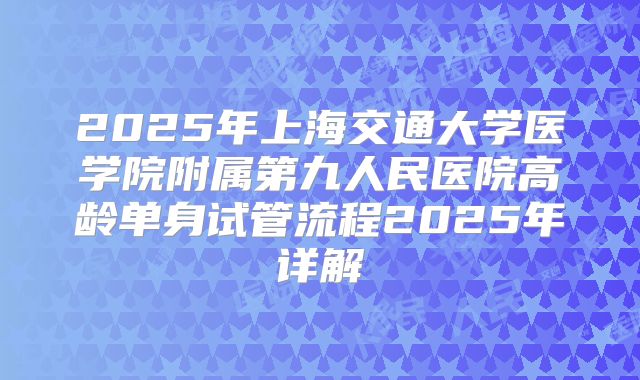 2025年上海交通大学医学院附属第九人民医院高龄单身试管流程2025年详解