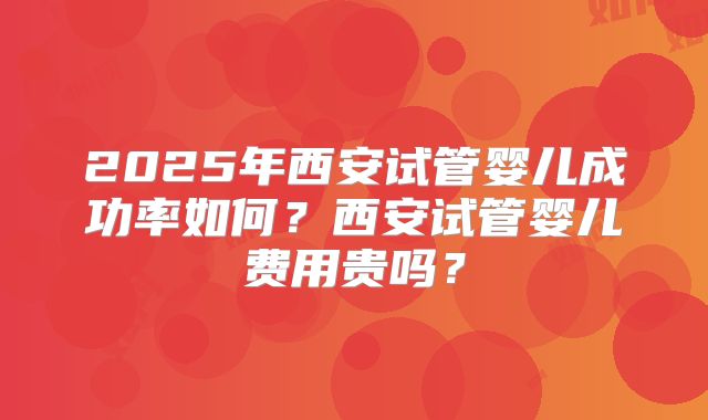 2025年西安试管婴儿成功率如何？西安试管婴儿费用贵吗？