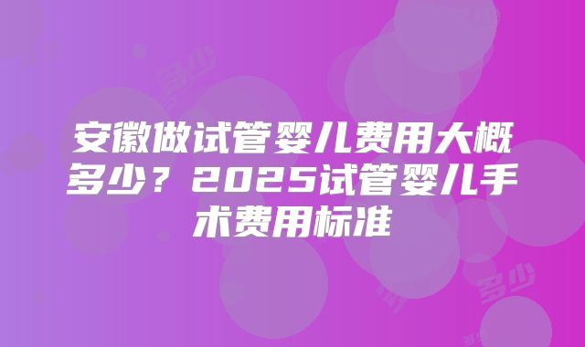 安徽做试管婴儿费用大概多少?2025试管婴儿手术费用标准