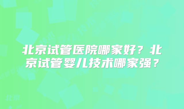 北京试管医院哪家好？北京试管婴儿技术哪家强？