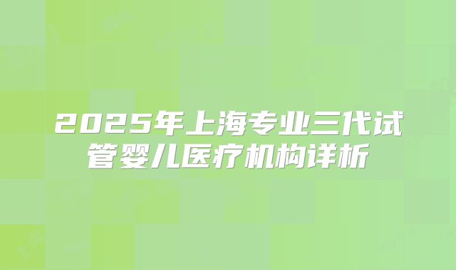 2025年上海专业三代试管婴儿医疗机构详析