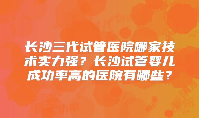 长沙三代试管医院哪家技术实力强？长沙试管婴儿成功率高的医院有哪些？