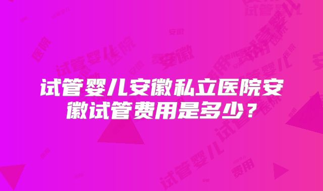 试管婴儿安徽私立医院安徽试管费用是多少?
