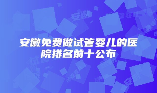 安徽免费做试管婴儿的医院排名前十公布