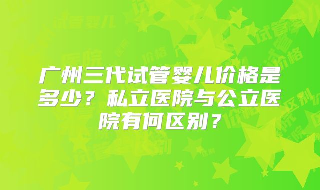 广州三代试管婴儿价格是多少？私立医院与公立医院有何区别？