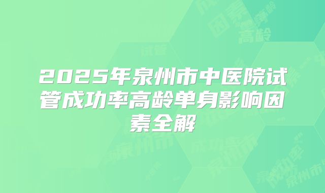 2025年泉州市中医院试管成功率高龄单身影响因素全解