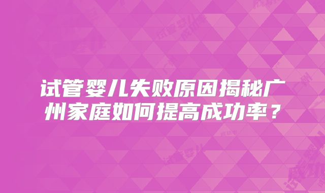 试管婴儿失败原因揭秘广州家庭如何提高成功率?