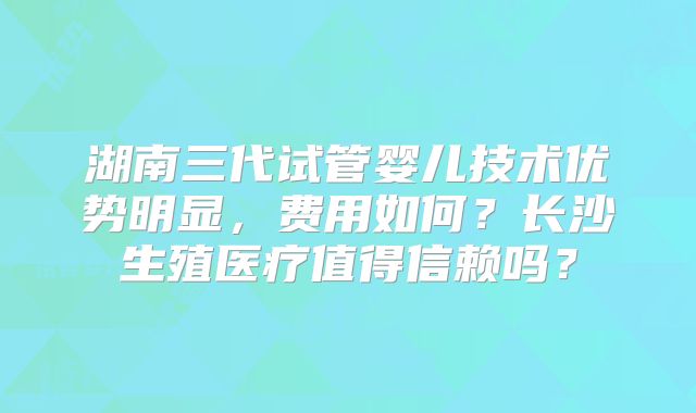 湖南三代试管婴儿技术优势明显，费用如何？长沙生殖医疗值得信赖吗？
