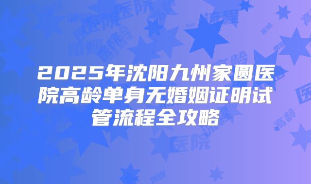 2025年沈阳九州家圆医院高龄单身无婚姻证明试管流程全攻略