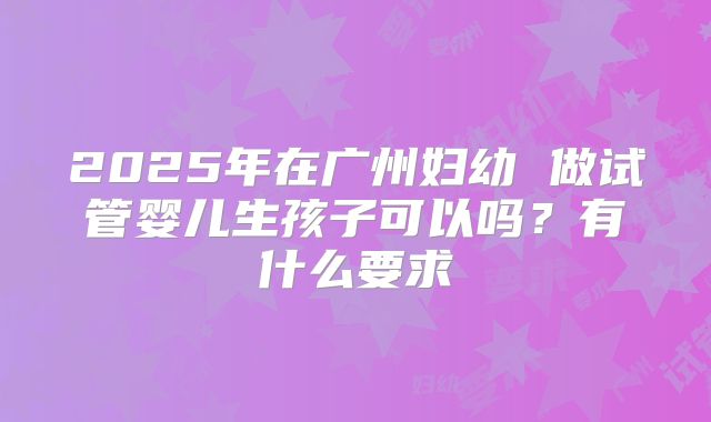 2025年在广州妇幼 做试管婴儿生孩子可以吗?有什么要求