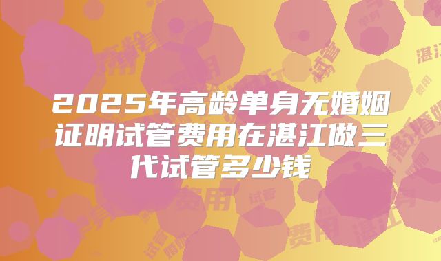 2025年高龄单身无婚姻证明试管费用在湛江做三代试管多少钱
