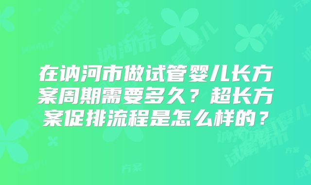 在讷河市做试管婴儿长方案周期需要多久?超长方案促排流程是怎么样的?