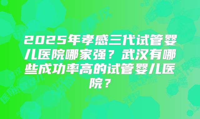2025年孝感三代试管婴儿医院哪家强？武汉有哪些成功率高的试管婴儿医院？