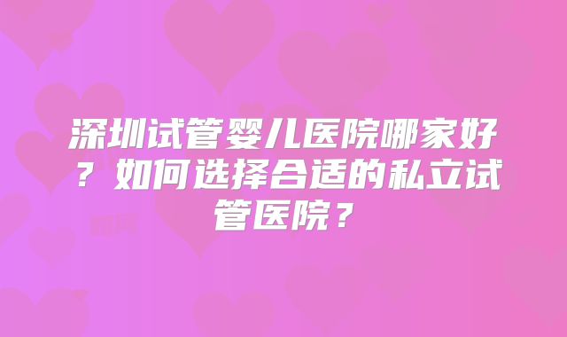 深圳试管婴儿医院哪家好?如何选择合适的私立试管医院?