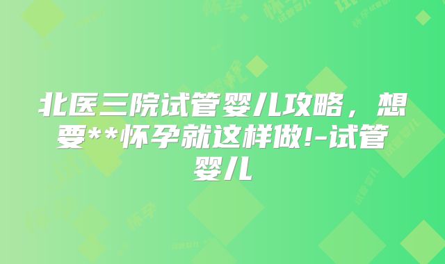 北医三院试管婴儿攻略，想要**怀孕就这样做!-试管婴儿