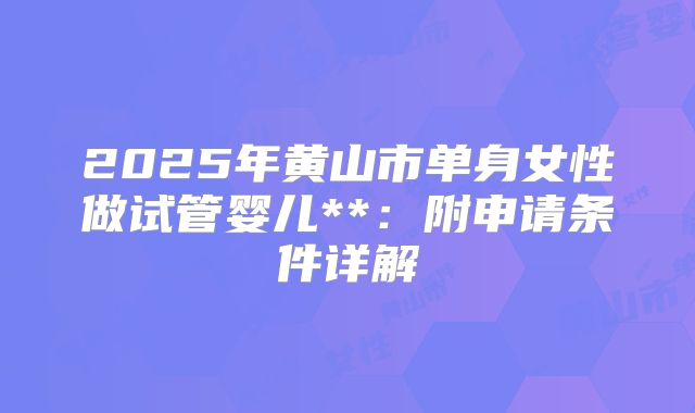 2025年黄山市单身女性做试管婴儿**：附申请条件详解