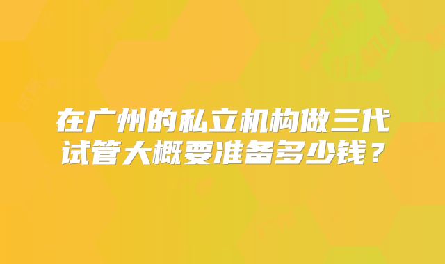 在广州的私立机构做三代试管大概要准备多少钱?