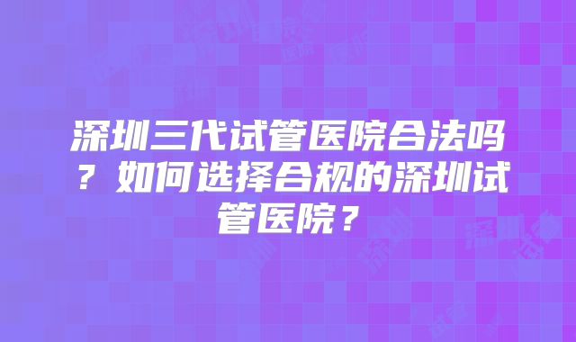 深圳三代试管医院合法吗？如何选择合规的深圳试管医院？