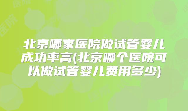 北京哪家医院做试管婴儿成功率高(北京哪个医院可以做试管婴儿费用多少)