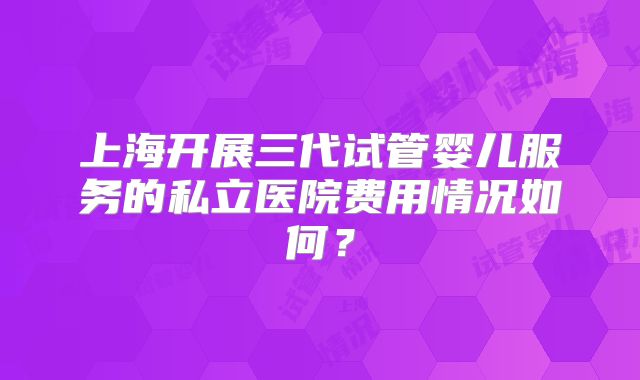 上海开展三代试管婴儿服务的私立医院费用情况如何?