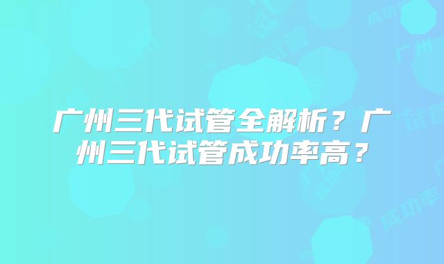 广州三代试管全解析？广州三代试管成功率高？