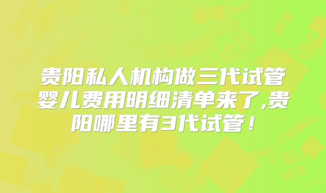 贵阳私人机构做三代试管婴儿费用明细清单来了,贵阳哪里有3代试管！