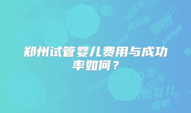 郑州试管婴儿费用与成功率如何?