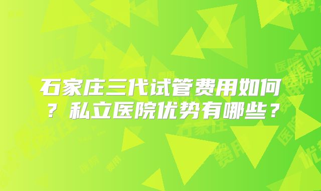 石家庄三代试管费用如何?私立医院优势有哪些?