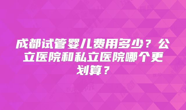 成都试管婴儿费用多少?公立医院和私立医院哪个更划算?