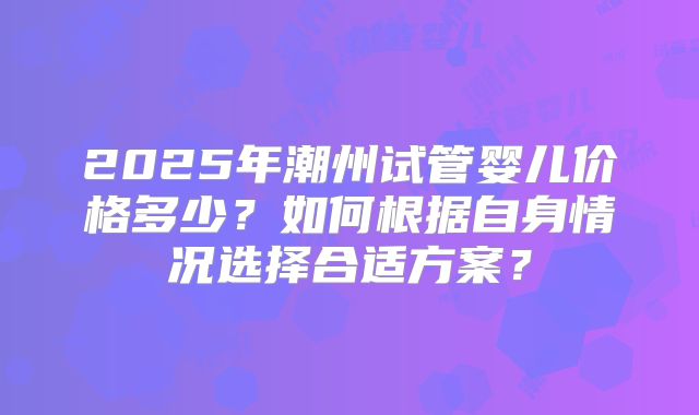 2025年潮州试管婴儿价格多少？如何根据自身情况选择合适方案？