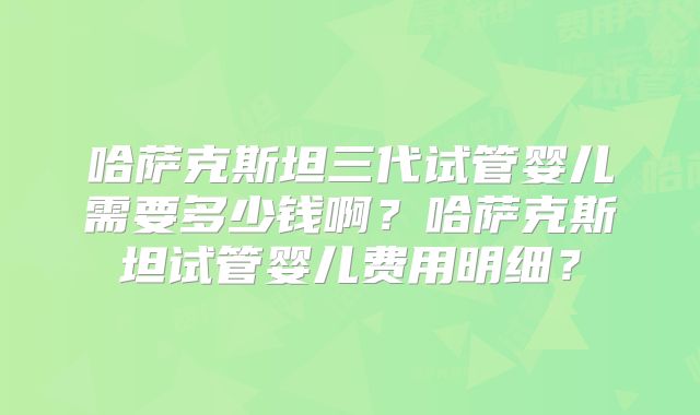 哈萨克斯坦三代试管婴儿需要多少钱啊?哈萨克斯坦试管婴儿费用明细?