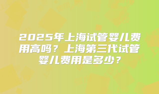 2025年上海试管婴儿费用高吗？上海第三代试管婴儿费用是多少？