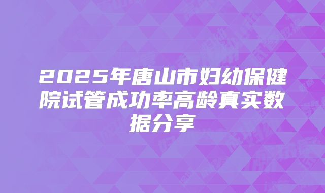 2025年唐山市妇幼保健院试管成功率高龄真实数据分享