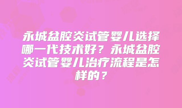 永城盆腔炎试管婴儿选择哪一代技术好?永城盆腔炎试管婴儿治疗流程是怎样的?