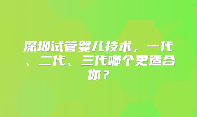深圳试管婴儿技术,一代、二代、三代哪个更适合你?
