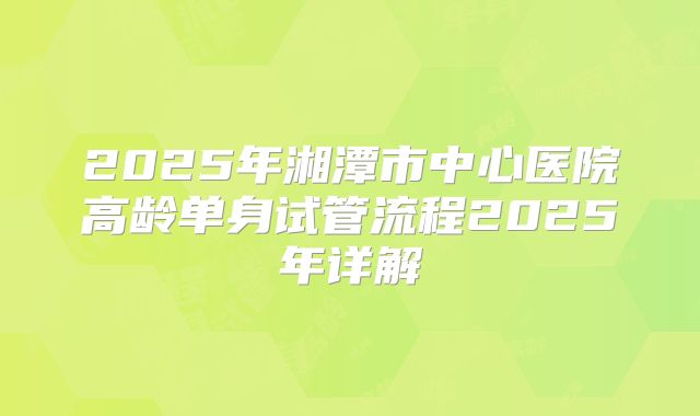 2025年湘潭市中心医院高龄单身试管流程2025年详解