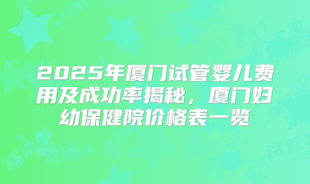 2025年厦门试管婴儿费用及成功率揭秘，厦门妇幼保健院价格表一览