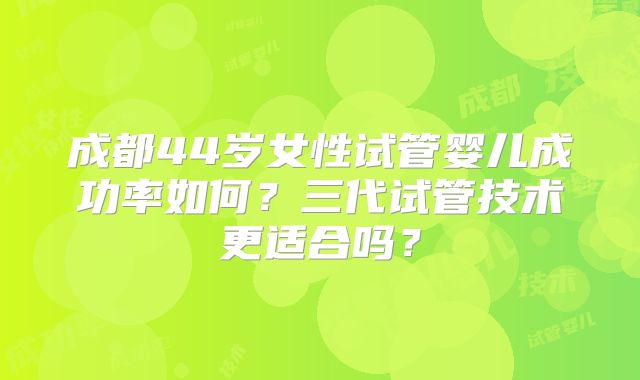 成都44岁女性试管婴儿成功率如何？三代试管技术更适合吗？