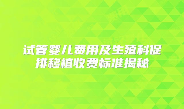 试管婴儿费用及生殖科促排移植收费标准揭秘