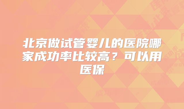 北京做试管婴儿的医院哪家成功率比较高?可以用医保