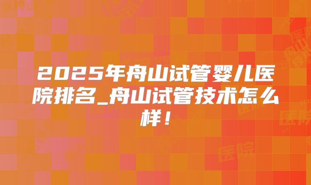 2025年舟山试管婴儿医院排名_舟山试管技术怎么样!