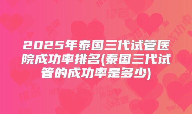 2025年泰国三代试管医院成功率排名(泰国三代试管的成功率是多少)